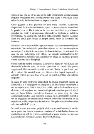 Dacian C. Dragoş (coord), Remus Chiciudean, Gina Emrich
195
putea fi mai mic de 30 de zile de la data comunicării. Contravaloarea
pagubei recuperate prin acordul părŃilor nu poate fi mai mare decât
echivalentul a 5 salarii minime brute pe economie.
Când paguba a fost produsă de mai mulŃi salariaŃi, cuantumul
răspunderii fiecăruia se stabileşte în raport cu măsura în care a contribuit
la producerea ei. Dacă măsura în care s-a contribuit la producerea
pagubei nu poate fi determinată, răspunderea fiecăruia se stabileşte
proporŃional cu salariul său net de la data constatării pagubei şi, atunci
când este cazul, şi în funcŃie de timpul efectiv lucrat de la ultimul său
inventar.
Salariatul care a încasat de la angajator o sumă nedatorată este obligat să
o restituie. Dacă salariatul a primit bunuri care nu i se cuveneau şi care
nu mai pot fi restituite în natură sau dacă acestuia i s-au prestat servicii la
care nu era îndreptăŃit, este obligat să suporte contravaloarea lor.
Contravaloarea bunurilor sau serviciilor în cauză se stabileşte potrivit
valorii acestora de la data plăŃii.
Suma stabilită pentru acoperirea daunelor se reŃine în rate lunare din
drepturile salariale care se cuvin persoanei în cauză din partea
angajatorului la care este încadrată în muncă. Ratele nu pot fi mai mari
de o treime din salariul lunar net, fără a putea depăşi împreună cu
celelalte reŃineri pe care le-ar avea cel în cauză, jumătate din salariul
respectiv.
În cazul în care contractul individual de muncă încetează înainte ca
salariatul să îl fi despăgubit pe angajator şi cel în cauză se încadrează la
un alt angajator ori devine funcŃionar public, reŃinerile din salariu se fac
de către noul angajator sau noua instituŃie ori autoritate publică, după
caz, pe baza titlului executoriu transmis în acest scop de către
angajatorul păgubit. Dacă persoana în cauză nu s-a încadrat în muncă la
un alt angajator, în temeiul unui contract individual de muncă ori ca
funcŃionar public, acoperirea daunei se va face prin urmărirea bunurilor
sale, în conditiile C. pr. civ.
În cazul în care acoperirea prejudiciului prin reŃineri lunare din salariu
nu se poate face într-un termen de maximum 3 ani de la data la care s-a
efectuat prima rată de reŃineri, angajatorul se poate adresa executorului
judecătoresc în condiŃiile Codului de procedură civilă.
 