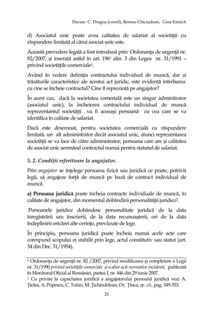Dacian C. Dragoş (coord), Remus Chiciudean, Gina Emrich
21
d) Asociatul unic poate avea calitatea de salariat al societăŃii cu
răspundere limitată al cărui asociat unic este.
Această prevedere legală a fost introdusă prin OrdonanŃa de urgenŃă nr.
82/2007, şi inserată astfel în art. 196¹ alin. 3 din Legea nr. 31/1991 –
privind societăŃile comerciale1.
Având în vedere definiŃia contractului individual de muncă, dar şi
trăsăturile caracteristice ale acestui act juridic, este evidentă întrebarea:
cu cine se încheie contractul? Cine îl reprezintă pe angajator?
În acest caz, dacă la societatea comerială este un singur adminitrator
(asociatul unic), la încheierea contractului individual de muncă
reprezentantul societăŃii va fi aceeaşi persoană cu cea care se va
identifica în calitate de salariat.
Dacă este desemnat, pentru societatea comercială cu răspundere
limitată, un alt administrator decât asociatul unic, atunci reprezentarea
societăŃii se va face de către administrator, persoana care are şi calitatea
de asociat unic semnând contractul numai pentru statutul de salariat.
5. 2. CondiŃii referitoare la angajator.
Prin angajator se înŃelege persoana fizică sau juridică ce poate, potrivit
legii, să angajeze forŃă de muncă pe bază de contract individual de
muncă.
a) Persoana juridică poate încheia contracte individuale de muncă, în
calitate de angajator, din momentul dobândirii personalităŃii juridice2.
Persoanele juridice dobândesc personalitate juridică de la data
înregistrării sau înscrierii, de la data recunoaşterii, ori de la data
îndeplinirii oricărei alte cerinŃe, prevăzute de lege.
În principiu, persoana juridică poate încheia numai acele acte care
corespund scopului ei stabilit prin lege, actul constitutiv sau statut (art.
34 din Dec. 31/1954).
1 OrdonanŃa de urgenŃă nr. 82 /2007, privind modificarea şi completare a Legii
nr. 31/1990 privind societăŃile comerciale şi a altor acte normative incidente, publicată
în Monitorul Oficial al României, partea I, nr. 446 din 29 iunie 2007.
2 Cu privire la capacitatea juridică a angajatorului persoană juridică vezi A.
łiclea, A. Popescu, C. Tufan, M. łichindelean, Ov. łinca, op. cit., pag. 349-353.
 