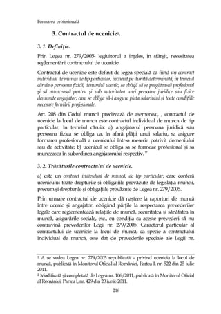 Formarea profesională
216
3. Contractul de ucenicie1.
3. 1. DefiniŃie.
Prin Legea nr. 279/20052 legiuitorul a înŃeles, în sfârşit, necesitatea
reglementării contractului de ucenicie.
Contractul de ucenicie este definit de legea specială ca fiind un contract
individual de munca de tip particular, încheiat pe durată determinată, în temeiul
căruia o persoana fizică, denumită ucenic, se obligă să se pregătească profesional
şi să muncească pentru şi sub autoritatea unei persoane juridice sau fizice
denumite angajator, care se obliga să-i asigure plata salariului şi toate condiŃiile
necesare formării profesionale.
Art. 208 din Codul muncii precizează de asemenea:, , contractul de
ucenicie la locul de munca este contractul individual de munca de tip
particular, în temeiul căruia: a) angajatorul persoana juridică sau
persoana fizica se obliga ca, în afară plăŃii unui salariu, sa asigure
formarea profesională a ucenicului într-o meserie potrivit domeniului
sau de activitate; b) ucenicul se obliga sa se formeze profesional şi sa
munceasca în subordinea angajatorului respectiv. ’’
3. 2. Trăsăturile contractului de ucenicie.
a) este un contract individual de muncă, de tip particular, care conferă
ucenicului toate drepturile şi obligaŃiile prevăzute de legislaŃia muncii,
precum şi drepturile şi obligaŃiile prevăzute de Legea nr. 279/2005.
Prin urmare contractul de ucenicie dă naştere la raporturi de muncă
între ucenic şi angajator, obligând părŃile la respectarea prevederilor
legale care reglementează relaŃiile de muncă, securitatea şi sănătatea în
muncă, asigurările sociale, etc., cu condiŃia ca aceste prevederi să nu
contravină prevederilor Legii nr. 279/2005. Caracterul particular al
contractului de ucenicie la locul de muncă, ca specie a contractului
individual de muncă, este dat de prevederile speciale ale Legii nr.
1 A se vedea Legea nr. 279/2005 republicată – privind ucenicia la locul de
muncă, publicată în Monitorul Oficial al României, Partea I, nr. 522 din 25 iulie
2011.
2 Modificată şi completată de Legea nr. 106/2011, publicată în Monitorul Oficial
al României, Partea I, nr. 429 din 20 iunie 2011.
 