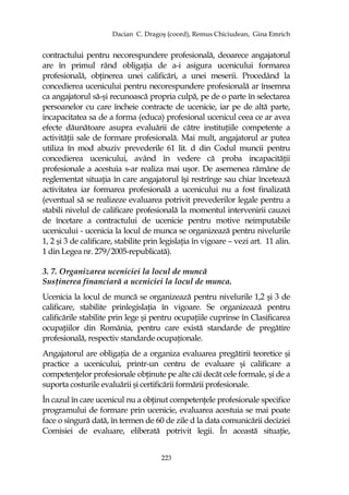 Dacian C. Dragoş (coord), Remus Chiciudean, Gina Emrich
223
contractului pentru necorespundere profesională, deoarece angajatorul
are în primul rând obligaŃia de a-i asigura ucenicului formarea
profesională, obŃinerea unei calificări, a unei meserii. Procedând la
concedierea ucenicului pentru necorespundere profesională ar însemna
ca angajatorul să-şi recunoască propria culpă, pe de o parte în selectarea
persoanelor cu care încheie contracte de ucenicie, iar pe de altă parte,
incapacitatea sa de a forma (educa) profesional ucenicul ceea ce ar avea
efecte dăunătoare asupra evaluării de către instituŃiile competente a
activităŃii sale de formare profesională. Mai mult, angajatorul ar putea
utiliza în mod abuziv prevederile 61 lit. d din Codul muncii pentru
concedierea ucenicului, având în vedere că proba incapacităŃii
profesionale a acestuia s-ar realiza mai uşor. De asemenea rămâne de
reglementat situaŃia în care angajatorul îşi restrînge sau chiar încetează
activitatea iar formarea profesională a ucenicului nu a fost finalizată
(eventual să se realizeze evaluarea potrivit prevederilor legale pentru a
stabili nivelul de calificare profesională la momentul intervenirii cauzei
de încetare a contractului de ucenicie pentru motive neimputabile
ucenicului - ucenicia la locul de munca se organizează pentru nivelurile
1, 2 şi 3 de calificare, stabilite prin legislaŃia în vigoare – vezi art. 11 alin.
1 din Legea nr. 279/2005-republicată).
3. 7. Organizarea uceniciei la locul de muncă
SusŃinerea financiară a uceniciei la locul de munca.
Ucenicia la locul de muncă se organizează pentru nivelurile 1,2 şi 3 de
calificare, stabilite prinlegislaŃia în vigoare. Se organizează pentru
calificările stabilite prin lege şi pentru ocupaŃiile cuprinse în Clasificarea
ocupaŃiilor din România, pentru care există standarde de pregătire
profesională, respectiv standarde ocupaŃionale.
Angajatorul are obligaŃia de a organiza evaluarea pregătirii teoretice şi
practice a ucenicului, printr-un centru de evaluare şi calificare a
competenŃelor profesionale obŃinute pe alte căi decăt cele formale, şi de a
suporta costurile evaluării şi certificării formării profesionale.
În cazul în care ucenicul nu a obŃinut competenŃele profesionale specifice
programului de formare prin ucenicie, evaluarea acestuia se mai poate
face o singură dată, în termen de 60 de zile d la data comunicării deciziei
Comisiei de evaluare, eliberată potrivit legii. În această situaŃie,
 