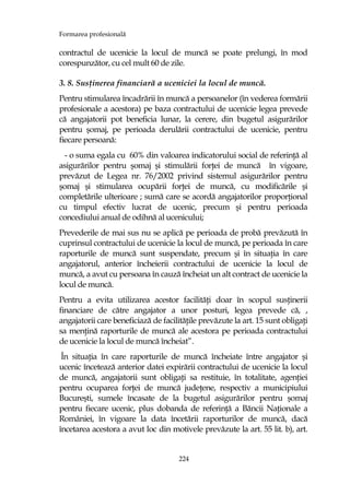 Formarea profesională
224
contractul de ucenicie la locul de muncă se poate prelungi, în mod
corespunzător, cu cel mult 60 de zile.
3. 8. SusŃinerea financiară a uceniciei la locul de muncă.
Pentru stimularea încadrării în muncă a persoanelor (în vederea formării
profesionale a acestora) pe baza contractului de ucenicie legea prevede
că angajatorii pot beneficia lunar, la cerere, din bugetul asigurărilor
pentru şomaj, pe perioada derulării contractului de ucenicie, pentru
fiecare persoană:
- o suma egala cu 60% din valoarea indicatorului social de referinŃă al
asigurărilor pentru şomaj şi stimulării forŃei de muncă în vigoare,
prevăzut de Legea nr. 76/2002 privind sistemul asigurărilor pentru
şomaj şi stimularea ocupării forŃei de muncă, cu modificările şi
completările ulterioare ; sumă care se acordă angajatorilor proporŃional
cu timpul efectiv lucrat de ucenic, precum şi pentru perioada
concediului anual de odihnă al ucenicului;
Prevederile de mai sus nu se aplică pe perioada de probă prevăzută în
cuprinsul contractului de ucenicie la locul de muncă, pe perioada în care
raporturile de muncă sunt suspendate, precum şi în situaŃia în care
angajatorul, anterior încheierii contractului de ucenicie la locul de
muncă, a avut cu persoana în cauză încheiat un alt contract de ucenicie la
locul de muncă.
Pentru a evita utilizarea acestor facilităŃi doar în scopul susŃinerii
financiare de către angajator a unor posturi, legea prevede că, ,
angajatorii care beneficiază de facilităŃile prevăzute la art. 15 sunt obligaŃi
sa menŃină raporturile de muncă ale acestora pe perioada contractului
de ucenicie la locul de muncă încheiat”.
În situaŃia în care raporturile de muncă încheiate între angajator şi
ucenic încetează anterior datei expirării contractului de ucenicie la locul
de muncă, angajatorii sunt obligaŃi sa restituie, în totalitate, agenŃiei
pentru ocuparea forŃei de muncă judeŃene, respectiv a municipiului
Bucureşti, sumele încasate de la bugetul asigurărilor pentru şomaj
pentru fiecare ucenic, plus dobanda de referinŃă a Băncii NaŃionale a
României, în vigoare la data încetării raporturilor de muncă, dacă
încetarea acestora a avut loc din motivele prevăzute la art. 55 lit. b), art.
 