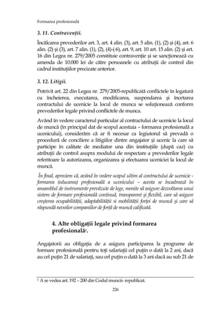 Formarea profesională
226
3. 11. ContravenŃii.
Încălcarea prevederilor art. 3, art. 4 alin. (3), art. 5 alin. (1), (2) şi (4), art. 6
alin. (2) şi (3), art. 7 alin. (1), (2), (4)-( 6), art. 9, art. 10 art. 15 alin. (2) şi art.
16 din Legea nr. 279/2005 constituie contravenŃie şi se sancŃionează cu
amenda de 10.000 lei de către persoanele cu atribuŃii de control din
cadrul instituŃiilor precizate anterior.
3. 12. Litigii.
Potrivit art. 22 din Legea nr. 279/2005-republicată conflictele în legatură
cu încheierea, executarea, modificarea, suspendarea şi încetarea
contractului de ucenicie la locul de munca se soluŃionează conform
prevederilor legale privind conflictele de munca.
Având în vedere caracterul particular al contractului de ucenicie la locul
de muncă (în principal dat de scopul acestuia – formarea profesională a
ucenicului), considerăm că ar fi necesar ca legiutorul să prevadă o
procedură de conciliere a litigiilor dintre angajator şi ucenic la care să
participe în calitate de mediator una din instituŃiile (după caz) cu
atribuŃii de control asupra modului de respectare a prevederilor legale
referitoare la autorizarea, organizarea şi efectuarea uceniciei la locul de
muncă.
În final, apreciem că, având în vedere scopul ultim al contractului de ucenicie -
formarea (educarea) profesională a ucenicului – acesta se încadrează în
ansamblul de instrumente prevăzute de lege, menite să asigure dezvoltarea unui
sistem de formare profesională continuă, transparent şi flexibil, care să asigure
creşterea ocupabilităŃii, adaptabilităŃii si mobilităŃii forŃei de muncă şi care să
răspundă nevoilor companiilor de forŃă de muncă calificată.
4. Alte obligaŃii legale privind formarea
profesională1.
Angajatorii au obligaŃia de a asigura participarea la programe de
formare profesională pentru toŃi salariaŃii cel puŃin o dată la 2 ani, dacă
au cel puŃin 21 de salariaŃi, sau cel puŃin o dată la 3 ani dacă au sub 21 de
1 A se vedea art. 192 – 200 din Codul muncii- republicat.
 