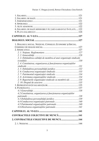 Dacian C. Dragoş (coord), Remus Chiciudean, Gina Emrich
5
1. SALARIUL.......................................................................................121
2. SALARIUL DE BAZĂ. .......................................................................121
3. INDEMNIZAŢIILE.............................................................................121
4. SPORURILE.....................................................................................122
5. ALTE ADAOSURI.............................................................................122
6. SALARIUL DE BAZĂ MINIM BRUT PE ŢARĂ GARANTAT ÎN PLATĂ.....122
8. PLATA SALARIULUI ........................................................................124
CAPITOLUL AL V-LEA....................................................................127
DIALOGUL SOCIAL .........................................................................127
1. DIALOGUL SOCIAL. NOŢIUNE. CONSILIUL ECONOMIC ŞI SOCIAL.
COMISIILE DE DIALOG SOCIAL............................................................127
2. SINDICATELE..................................................................................127
2. 1. Noţiune. Reglementare. ........................................................127
2. 2. Generalităţi. .........................................................................128
2. 3. Dobândirea calităţii de membru al unei organizaţii sindicale
(condiţii).......................................................................................130
2. 4. Constituirea, organizarea şi funcţionarea organizaţiilor
sindicale. ......................................................................................131
2. 5. Dobândirea personalităţii juridice.......................................132
2. 6. Conducerea organizaţiei sindicale.......................................133
2. 7. Patrimoniul organizaţiei sindicale. ......................................134
2. 8. Activitatea organizaţiilor sindicale. .....................................134
2. 9. Raporturile organizaţiei sindicale cu membrii săi. ..............134
2. 10. Dreptul de asociere. ...........................................................135
3. REPREZENTANŢII SALARIAŢILOR....................................................135
4. PATRONATUL. ................................................................................137
4.1 Generalităţi ............................................................................138
4.2 Constituirea, organizarea şi funcţionarea organizaţiilor
patronale ......................................................................................138
4.3 Dobândirea personalităţii juridice.........................................139
4.4 Conducerea organizaţiei patronale........................................140
4.5 Patrimoniul organizaţiilor patronale.....................................140
4.6 Dizolvarea organizaţiilor patronale.......................................141
CAPITOLUL AL VI-LEA ..................................................................141
CONTRACTELE COLECTIVE DE MUNCĂ .................................141
2. CONTRACTELE COLECTIVE DE MUNCĂ .............................144
2. 1. NOŢIUNE. ...................................................................................144
 