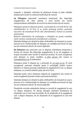 Contractul individual de muncă
50
respectiv a detaşării, salariatul îşi păstrează funcŃia şi toate celelalte
drepturi prevăzute în contractul individual de muncă.
(a) Delegarea reprezintă exercitarea temporară, din dispoziŃia
angajatorului, de către salariat, a unor lucrări sau sarcini
corespunzătoare atribuŃiilor de serviciu în afara locului său de muncă.
Delegarea poate fi dispusă pentru o perioadă de cel mult 60 de zile
calendaristice în 12 luni şi se poate prelungi pentru perioade
succesive de maximum 60 de zile calendaristice, numai cu acordul
salariatului.
Refuzul salariatului de prelungire a delegării nu poate constitui
motiv pentru sancŃionarea disciplinară a acestuia.
Salariatul delegat are dreptul la plata cheltuielilor de transport şi cazare,
precum şi la o indemnizaŃie de delegare, în condiŃiile prevăzute de lege
sau de contractul colectiv de muncă aplicabil.
(b) Detaşarea este actul prin care se dispune schimbarea temporară a
locului de muncă, din dispoziŃia angajatorului, la un alt angajator, în
scopul executării unor lucrări în interesul acestuia. În mod excepŃional,
prin detaşare se poate modifica şi felul muncii, dar numai cu
consimŃământul scris al salariatului.
Detaşarea poate fi dispusă pe o perioadă de cel mult un an. În mod
excepŃional, perioada detaşării poate fi prelungită pentru motive
obiective ce impun prezenŃa salariatului la angajatorul la care s-a dispus
detaşarea, cu acordul ambelor părŃi, din 6 în 6 luni.
Salariatul poate refuza detaşarea dispusă de angajatorul său numai în
mod excepŃional şi pentru motive personale temeinice.
Salariatul detaşat are dreptul la plata cheltuielilor de transport şi cazare,
precum şi la o indemnizaŃie de detaşare, în condiŃiile prevăzute de lege
sau de contractul colectiv de muncă aplicabil.
Drepturile cuvenite salariatului detaşat se acordă de angajatorul la care
s-a dispus detaşarea. Pe durata detaşării salariatul beneficiază de
drepturile care îi sunt mai favorabile, fie de drepturile de la angajatorul
care a dispus detaşarea, fie de drepturile de la angajatorul la care este
detaşat.
 