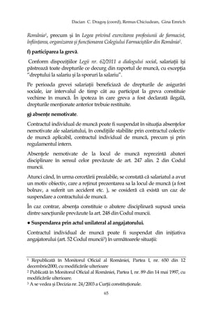 Dacian C. Dragoş (coord), Remus Chiciudean, Gina Emrich
65
România1, precum şi în Legea privind exercitarea profesiunii de farmacist,
înfiinŃarea, organizarea şi funcŃionarea Colegiului Farmaciştilor din România2.
f) participarea la grevă.
Conform dispoziŃiilor Legii nr. 62/2011 a dialogului social, salariaŃii îşi
păstrează toate drepturile ce decurg din raportul de muncă, cu excepŃia
“dreptului la salariu şi la sporuri la salariu”.
Pe perioada grevei salariaŃii beneficiază de drepturile de asigurări
sociale, iar intervalul de timp cât au participat la greva constituie
vechime în muncă. În ipoteza în care greva a fost declarată ilegală,
drepturile menŃionate anterior trebuie restituite.
g) absenŃe nemotivate.
Contractul individual de muncă poate fi suspendat în situaŃia absenŃelor
nemotivate ale salariatului, în condiŃiile stabilite prin contractul colectiv
de muncă aplicabil, contractul individual de muncă, precum şi prin
regulamentul intern.
AbsenŃele nemotivate de la locul de muncă reprezintă abateri
disciplinare în sensul celor prevăzute de art. 247 alin. 2 din Codul
muncii.
Atunci când, în urma cercetării prealabile, se constată că salariatul a avut
un motiv obiectiv, care a reŃinut prezentarea sa la locul de muncă (a fost
bolnav, a suferit un accident etc. ), se cosideră că există un caz de
suspendare a contractului de muncă.
În caz contrar, absenŃa constituie o abatere disciplinară supusă uneia
dintre sancŃiunile prevăzute la art. 248 din Codul muncii.
● Suspendarea prin actul unilateral al angajatorului.
Contractul individual de muncă poate fi suspendat din iniŃiativa
angajatorului (art. 52 Codul muncii3) în următoarele situaŃii:
1 Republicată în Monitorul Oficial al României, Partea I, nr. 650 din 12
decembrie2000, cu modificările ulterioare
2 Publicată în Monitorul Oficial al României, Partea I, nr. 89 din 14 mai 1997, cu
modificările ulterioare.
3 A se vedea şi Decizia nr. 24/2003 a CurŃii constituŃionale.
 