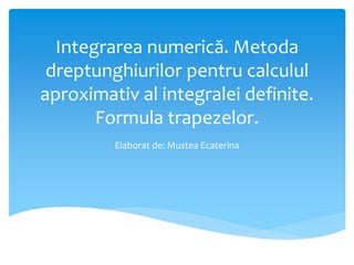 Integrarea numerică. Metoda
dreptunghiurilor pentru calculul
aproximativ al integralei definite.
Formula trapezelor.
Elaborat de: Mustea Ecaterina
 