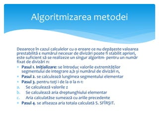 Deoarece în cazul calculelor cu o eroare ce nu depășeste valoarea
prestabilită ε numărul necesar de divizări poate fi stabilit apriori,
este suficient să se realizeze un singur algoritm- pentru un număr
fixat de divizări n:
 Pasul 1. Inițializare: se întroduc valorile extremităților
segmentului de integrare a,b și numărul de divizări n,
 Pasul 2. se calculează lungimea segmentului elementar
 Pasul 3. pentru toți i de la 0 la n-1:
a. Se calculează valorile z
b. Se calculează aria dreptunghiului elementar
c. Aria calculatăse sumează cu ariile precedente
 Pasul 4. se afiseaza aria totala calculată S. SFÎRȘIT.
Algoritmizarea metodei
 