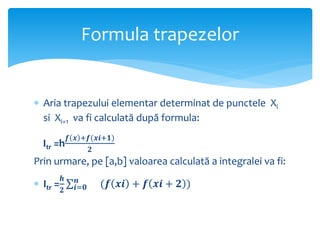  Aria trapezului elementar determinat de punctele Xi
si Xi+1 va fi calculată după formula:
Itr =h
𝒇 𝒙 +𝒇(𝒙𝒊+𝟏)
𝟐
Prin urmare, pe [a,b] valoarea calculată a integralei va fi:
 Itr =
𝒉
𝟐 𝒊=𝟎
𝒏
(𝒇 𝒙𝒊 + 𝒇 𝒙𝒊 + 𝟐 )
Formula trapezelor
 