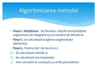  Pasul 1. Inițializare. Se întroduc valorile extremităților
segmenului de integrare a,b și numărul de divizări n.
 Pasul 2. se calculează lungimea segmentului
elementar.
 Pasul 3. Pentru toți I de la 0 la n-1:
a) Se calculează valorile xi.
b) Se calculează aria trapezului.
c) Aria calculată se sumează cu ariiile precedente.
Algoritmizarea metodei
 