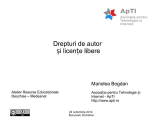 Drepturi de autor 
și licențe libere 
Manolea Bogdan 
Asociația pentru Tehnologie și 
Internet - ApTI 
http://www.apti.ro 
24 octombrie 2014 
Bucuresti, România 
Atelier Resurse Educaționale 
Deschise – Medeanet 
 