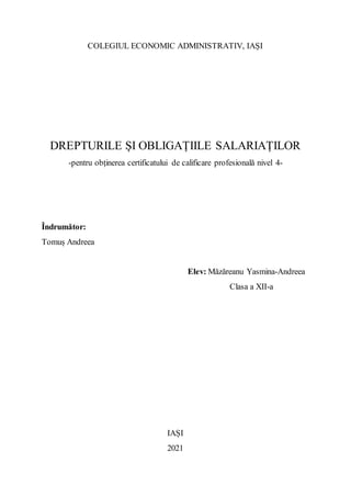 COLEGIUL ECONOMIC ADMINISTRATIV, IAȘI
DREPTURILE ȘI OBLIGAȚIILE SALARIAȚILOR
-pentru obținerea certificatului de calificare profesională nivel 4-
Îndrumător:
Tomuș Andreea
Elev: Măzăreanu Yasmina-Andreea
Clasa a XII-a
IAȘI
2021
 