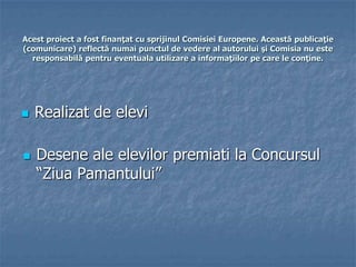 Acest proiect a fost finanţat cu sprijinul Comisiei Europene. Această publicaţie
(comunicare) reflectă numai punctul de vedere al autorului şi Comisia nu este
responsabilă pentru eventuala utilizare a informaţiilor pe care le conţine.
 Realizat de elevi
 Desene ale elevilor premiati la Concursul
“Ziua Pamantului”
 