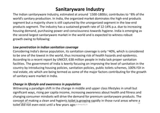 Sanitaryware Industry
The Indian sanitaryware Industry, estimated at around `1500-1800cr, contributes to ~8% of the
world’s sanitary production. In India, the organized market dominates the high-end products
segment but a majority share is still captured by the unorganized segment in the low-end
products segment. The industry has a sustained growth rate of 12-14% p.a. due to increasing
housing demand, purchasing power and consciousness towards hygiene. India is emerging as
the second largest sanitaryware market in the world and is expected to witness robust
growth owing to following:
Low penetration in Indian sanitation coverage
Considering India’s dense population, its sanitation coverage is only ~40%, which is considered
to be one of the lowest in the world, thus increasing risk of health hazards and epidemics.to be one of the lowest in the world, thus increasing risk of health hazards and epidemics.
According to a recent report by UNICEF, 638 million people in India lack proper sanitation
facilities. The government of India is keenly focusing on improving the level of sanitation in the
country by introducing housing policies, sanitation policies, public toilets schemes, 100% FDI in
real estate, etc which are being termed as some of the major factors contributing for the growth
of sanitary ware market in India.
Change in lifestyle and awareness in population
Witnessing a paradigm shift in the change in middle and upper class lifestyles in small but
significant ways, rising per capita income, increasing awareness about health and fitness and
changing consumer mindsets will drive the demand for premium sanitaryware products. The
concept of making a clean and hygienic toilet is growing rapidly in those rural areas where a
toilet did not even exist until a few years ago.
March 2011 10
Un-Earthing Multibagger Stocks
www.drequity.in
 