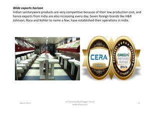 Wide exports horizon
Indian sanitaryware products are very competitive because of their low production cost, and
hence exports from India are also increasing every day. Seven foreign brands like H&R
Johnson, Roca and Kohler to name a few; have established their operations in India.
March 2011 11
Un-Earthing Multibagger Stocks
www.drequity.in
 