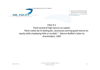 Filter # 1
Track record of high returns on capital.
"Here's what we're looking for...businesses earning good returns on
equity while employing little or no debt." - Warren Buffett's letter to
shareholders, 1987shareholders, 1987
12March 2011
Un-Earthing Multibagger Stocks
www.drequity.in
 