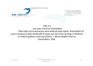 Filter # 2
...else pays it back to shareholders
"Most high return businesses need relatively little capital. Shareholders of
such a company usually will benefit if it pays out most of its earnings in dividendssuch a company usually will benefit if it pays out most of its earnings in dividends
or makes significant stock repurchases."- Warren Buffett letter to
shareholders, 1992.
14March 2011
Un-Earthing Multibagger Stocks
www.drequity.in
 
