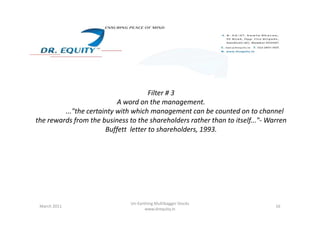 Filter # 3
A word on the management.
..."the certainty with which management can be counted on to channel..."the certainty with which management can be counted on to channel
the rewards from the business to the shareholders rather than to itself..."- Warren
Buffett letter to shareholders, 1993.
16March 2011
Un-Earthing Multibagger Stocks
www.drequity.in
 