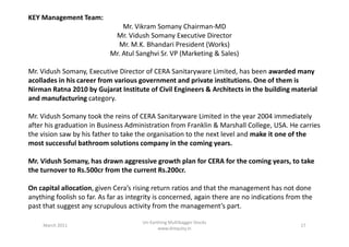 KEY Management Team:
Mr. Vikram Somany Chairman-MD
Mr. Vidush Somany Executive Director
Mr. M.K. Bhandari President (Works)
Mr. Atul Sanghvi Sr. VP (Marketing & Sales)
Mr. Vidush Somany, Executive Director of CERA Sanitaryware Limited, has been awarded many
acollades in his career from various government and private institutions. One of them is
Nirman Ratna 2010 by Gujarat Institute of Civil Engineers & Architects in the building material
and manufacturing category.
Mr. Vidush Somany took the reins of CERA Sanitaryware Limited in the year 2004 immediately
after his graduation in Business Administration from Franklin & Marshall College, USA. He carriesafter his graduation in Business Administration from Franklin & Marshall College, USA. He carries
the vision saw by his father to take the organisation to the next level and make it one of the
most successful bathroom solutions company in the coming years.
Mr. Vidush Somany, has drawn aggressive growth plan for CERA for the coming years, to take
the turnover to Rs.500cr from the current Rs.200cr.
On capital allocation, given Cera’s rising return ratios and that the management has not done
anything foolish so far. As far as integrity is concerned, again there are no indications from the
past that suggest any scrupulous activity from the management’s part.
March 2011 17
Un-Earthing Multibagger Stocks
www.drequity.in
 