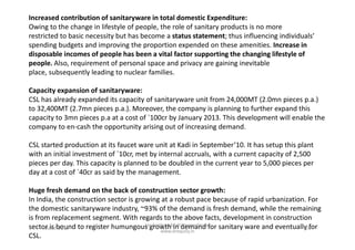 Increased contribution of sanitaryware in total domestic Expenditure:
Owing to the change in lifestyle of people, the role of sanitary products is no more
restricted to basic necessity but has become a status statement; thus influencing individuals’
spending budgets and improving the proportion expended on these amenities. Increase in
disposable incomes of people has been a vital factor supporting the changing lifestyle of
people. Also, requirement of personal space and privacy are gaining inevitable
place, subsequently leading to nuclear families.
Capacity expansion of sanitaryware:
CSL has already expanded its capacity of sanitaryware unit from 24,000MT (2.0mn pieces p.a.)
to 32,400MT (2.7mn pieces p.a.). Moreover, the company is planning to further expand this
capacity to 3mn pieces p.a at a cost of `100cr by January 2013. This development will enable the
company to en-cash the opportunity arising out of increasing demand.company to en-cash the opportunity arising out of increasing demand.
CSL started production at its faucet ware unit at Kadi in September’10. It has setup this plant
with an initial investment of `10cr, met by internal accruals, with a current capacity of 2,500
pieces per day. This capacity is planned to be doubled in the current year to 5,000 pieces per
day at a cost of `40cr as said by the management.
Huge fresh demand on the back of construction sector growth:
In India, the construction sector is growing at a robust pace because of rapid urbanization. For
the domestic sanitaryware industry, ~93% of the demand is fresh demand, while the remaining
is from replacement segment. With regards to the above facts, development in construction
sector is bound to register humungous growth in demand for sanitary ware and eventually for
CSL.
March 2011 26
Un-Earthing Multibagger Stocks
www.drequity.in
 
