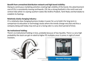 Benefit from unmatched distribution network and high brand visibility:
Owing to continuous marketing activities creating high visibility of the brand, the advertisement
cost of CSL is consistently moving northwards. CSL has a strong foothold in the north east and
central India while it is eyeing southern states like Andhra Pradesh, Tamil Nadu and Karnataka to
establish its footings.
Relatively slowly changing industry :
It’s a relatively slow changing business (makes it easier for us to hold it for long term in
comparison to education or technology stocks where the trends change very fast and thus a
company doing well today may end up on a losing side in a very short period of time).
No Institutional holding:
There’s no institutional holding in Cera, probably because of low liquidity. There is a very highThere’s no institutional holding in Cera, probably because of low liquidity. There is a very high
probability the stock can get re-rated to higher PE multiples once it comes in sight of smart
investors.
March 2011 27
Un-Earthing Multibagger Stocks
www.drequity.in
 