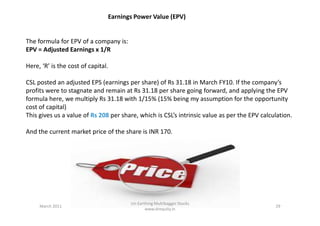 Earnings Power Value (EPV)
The formula for EPV of a company is:
EPV = Adjusted Earnings x 1/R
Here, ‘R’ is the cost of capital.
CSL posted an adjusted EPS (earnings per share) of Rs 31.18 in March FY10. If the company’s
profits were to stagnate and remain at Rs 31.18 per share going forward, and applying the EPV
formula here, we multiply Rs 31.18 with 1/15% (15% being my assumption for the opportunity
cost of capital)
This gives us a value of Rs 208 per share, which is CSL’s intrinsic value as per the EPV calculation.This gives us a value of Rs 208 per share, which is CSL’s intrinsic value as per the EPV calculation.
And the current market price of the share is INR 170.
March 2011 29
Un-Earthing Multibagger Stocks
www.drequity.in
 