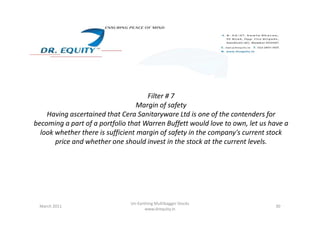 Filter # 7
Margin of safety
Having ascertained that Cera Sanitaryware Ltd is one of the contenders forHaving ascertained that Cera Sanitaryware Ltd is one of the contenders for
becoming a part of a portfolio that Warren Buffett would love to own, let us have a
look whether there is sufficient margin of safety in the company's current stock
price and whether one should invest in the stock at the current levels.
30March 2011
Un-Earthing Multibagger Stocks
www.drequity.in
 