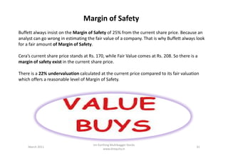 Buffett always insist on the Margin of Safety of 25% from the current share price. Because an
analyst can go wrong in estimating the fair value of a company. That is why Buffett always look
for a fair amount of Margin of Safety.
Cera’s current share price stands at Rs. 170, while Fair Value comes at Rs. 208. So there is a
margin of safety exist in the current share price.
There is a 22% undervaluation calculated at the current price compared to its fair valuation
which offers a reasonable level of Margin of Safety.
Margin of Safety
which offers a reasonable level of Margin of Safety.
March 2011 31
Un-Earthing Multibagger Stocks
www.drequity.in
 
