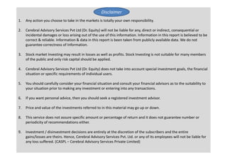 1. Any action you choose to take in the markets is totally your own responsibility.
2. Cerebral Advisory Services Pvt Ltd (Dr. Equity) will not be liable for any, direct or indirect, consequential or
incidental damages or loss arising out of the use of this information. Information in this report is believed to be
correct & reliable. Information & data in this report is been taken from publicly available data. We do not
guarantee correctness of Information.
3. Stock market Investing may result in losses as well as profits. Stock Investing is not suitable for many members
of the public and only risk capital should be applied.
4. Cerebral Advisory Services Pvt Ltd (Dr. Equity) does not take into account special investment goals, the financial
situation or specific requirements of individual users.
Disclaimer
Result Update March 2014 CSL
Un-Earthing Multibagger Stocks
www.drequity.in
36
5. You should carefully consider your financial situation and consult your financial advisors as to the suitability to
your situation prior to making any investment or entering into any transactions.
6. If you want personal advice, then you should seek a registered investment advisor.
7. Price and value of the investments referred to in this material may go up or down.
8. This service does not assure specific amount or percentage of return and it does not guarantee number or
periodicity of recommendations either.
9. Investment / disinvestment decisions are entirely at the discretion of the subscribers and the entire
gains/losses are theirs. Hence, Cerebral Advisory Services Pvt. Ltd. or any of its employees will not be liable for
any loss suffered. (CASPL – Cerebral Advisory Services Private Limited)
 