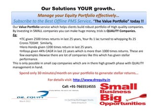 Our Solutions YOUR growth..
Our Value Portfolio service which helps clients build robust portfolio of High quality companies.
By investing in SMALL companies you can make huge money, trick is QUALITY Companies.
Eg:
•ITC given 2500 times returns in last 25 years, Your Rs 1 lac turned to whopping Rs 25
Crores TODAY. Similarly,
•Hero Honda given 1200 times return in last 25 years.
•Infosys given 44% CAGR in last 21 years which is more than 1000 times returns. These are
few examples likewise there are lot of companies like this which has given stellar
Manage your Equity Portfolio effectively…
Subscribe to the Best Offline PMS Service, “The Value Portfolio” today !!
37
few examples likewise there are lot of companies like this which has given stellar
performance.
This is only possible in small cap companies which are in there high growth phase with QUALITY
management in hand.
Spend only 30 minutes/month on your portfolio to generate stellar returns...
For details visit: http://www.drequity.in
Call: +91-7665514555
March 2011
Un-Earthing Multibagger Stocks
www.drequity.in
 
