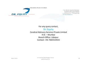 For any query contact,
Dr. Equity
Cerebral Advisory Services Private Limited
38
Cerebral Advisory Services Private Limited
H.O. – Mumbai
Branch Office: Udaipur
Contact: +91 7665514555
March 2011
Un-Earthing Multibagger Stocks
www.drequity.in
 