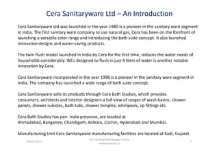 Cera Sanitaryware Ltd – An Introduction
Cera Sanitaryware Ltd was launched in the year 1980 is a pioneer in the sanitary ware segment
in India. The first sanitary ware company to use natural gas, Cera has been on the forefront of
launching a versatile color range and introducing the bath suite concept. It also launched
innovative designs and water-saving products.
The twin flush model launched in India by Cera for the first time, reduces the water needs of
households considerably. WCs designed to flush in just 4 liters of water is another notable
innovation by Cera.
Cera Sanitaryware incorporated in the year 1998 is a pioneer in the sanitary ware segment inCera Sanitaryware incorporated in the year 1998 is a pioneer in the sanitary ware segment in
India. The company has launched a wide range of bath suite concept.
Cera Sanitaryware sells its products through Cera Bath Studios, which provides
consumers, architects and interior designers a full view of ranges of wash basins, shower
panels, shower cubicles, bath tubs, shower temples, whirlpools, cp fittings etc.
Cera Bath Studios has pan- India presence, are located at
Ahmadabad, Bangalore, Chandigarh, Kolkata, Cochin, Hyderabad and Mumbai.
Manufacturing Unit Cera Sanitaryware manufacturing facilities are located at Kadi, Gujarat.
March 2011 7
Un-Earthing Multibagger Stocks
www.drequity.in
 