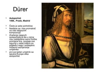 Dürer
• Autoportret
1498., Prado, Madrid
• Često je sebe portretirao
• Naslikao se i kao promatrač
na više religioznih
kompozicija
• Značenje njegovih
autoportreta je što u njima
nisu zabilježene samo fizičke
promjene lica, (postaje sve
sigurniji u sebe,vidljivo po
pogledu) nego i postepeno
misaono sazrijevanje
umjetnika
• prvi put jedan umjetnik sa
sjevera Europe slika
autoportret
 