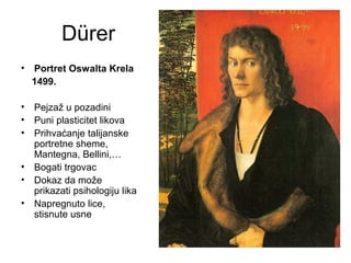 Dürer
• Portret Oswalta Krela
1499.
• Pejzaž u pozadini
• Puni plasticitet likova
• Prihvaćanje talijanske
portretne sheme,
Mantegna, Bellini,…
• Bogati trgovac
• Dokaz da može
prikazati psihologiju lika
• Napregnuto lice,
stisnute usne
 