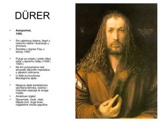 DÜRER
• Autoportret,
1500.
• Sin uglednog zlatara, šegrt u
radionici oltara i ilustracija u
drvorezu
• Ženidba s Agnes Frey u
srpnju 1494.
• Putuje po svijetu i preko Alpa
stiže u sjevernu Italiju (1494.i
1505.)
• Na tim putovanjima radi
akvarele slikovitih mjestašca
u alpskim dolinama.
• U Italiji je proučavao
Mantegnina djela.
• Njegova djela karakterizira
savršena tehnika, dubina i
intenzitet osjećaja te snaga
mašte.
• Atraktivan izgled
• Sjevernjak, visok, vitak,
blijede puti, duge kose,
naglašene visoke jagodice
 