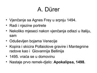 A. Dürer
• Vjenčanje sa Agnes Frey u srpnju 1494.
• Radi i njezine portrete
• Nekoliko mjeseci nakon vjenčanja odlazi u Italiju,
sam
• Oduševljen bojama Venecije
• Kopira i skicira Pollaiolove gravire i Mantegnine
radove kao i Giovannija Bellinija
• 1495. vraća se u domovinu
• Nastaje prvo remek-djelo: Apokalipsa, 1498.
 