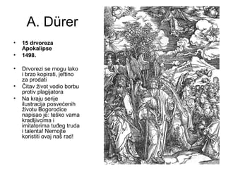 A. Dürer
• 15 drvoreza
Apokalipse
• 1498.
• Drvorezi se mogu lako
i brzo kopirati, jeftino
za prodati
• Čitav život vodio borbu
protiv plagijatora
• Na kraju serije
ilustracija posvećenih
životu Bogorodice
napisao je: teško vama
kradljivcima i
imitatorima tuđeg truda
i talenta! Nemojte
koristiti ovaj naš rad!
 