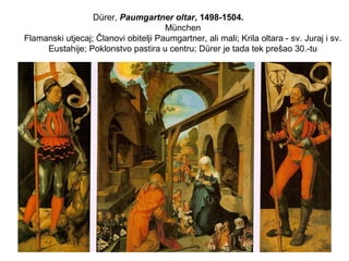 Dürer, Paumgartner oltar, 1498-1504.
München
Flamanski utjecaj; Članovi obitelji Paumgartner, ali mali; Krila oltara - sv. Juraj i sv.
Eustahije; Poklonstvo pastira u centru; Dürer je tada tek prešao 30.-tu
 