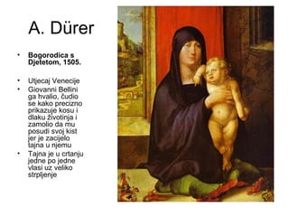 A. Dürer
• Bogorodica s
Djetetom, 1505.
• Utjecaj Venecije
• Giovanni Bellini
ga hvalio, čudio
se kako precizno
prikazuje kosu i
dlaku životinja i
zamolio da mu
posudi svoj kist
jer je zacijelo
tajna u njemu
• Tajna je u crtanju
jedne po jedne
vlasi uz veliko
strpljenje
 