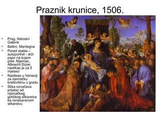 Praznik krunice, 1506.
• Prag, Národní
Galerie
• Bellini, Mantegna
• Pored stabla –
autoportret - drži
papir na kojem
piše: Nijemac,
Albrecht Dürer,
naslikao je za 5
mjeseci
• Naslikao u Veneciji
za njemačku
bratovštinu u gradu
• Slika označava
prijelaz od
njemačkog
gotičkog slikarstva
ka renesansnom
slikarstvu
 
