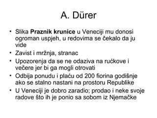 A. Dürer
• Slika Praznik krunice u Veneciji mu donosi
ogroman uspjeh, u redovima se čekalo da ju
vide
• Zavist i mržnja, stranac
• Upozorenja da se ne odaziva na rućkove i
večere jer bi ga mogli otrovati
• Odbija ponudu i plaću od 200 fiorina godišnje
ako se stalno nastani na prostoru Republike
• U Veneciji je dobro zaradio; prodao i neke svoje
radove što ih je ponio sa sobom iz Njemačke
 