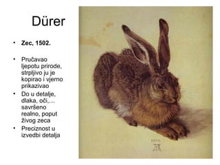 Dürer
• Zec, 1502.
• Pručavao
ljepotu prirode,
strpljivo ju je
kopirao i vjerno
prikazivao
• Do u detalje,
dlaka, oči,…
savršeno
realno, poput
živog zeca
• Preciznost u
izvedbi detalja
 