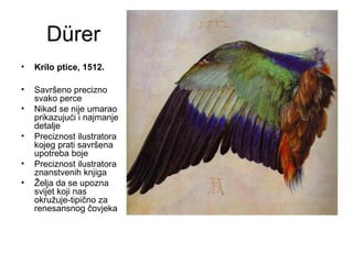 Dürer
• Krilo ptice, 1512.
• Savršeno precizno
svako perce
• Nikad se nije umarao
prikazujući i najmanje
detalje
• Preciznost ilustratora
kojeg prati savršena
upotreba boje
• Preciznost ilustratora
znanstvenih knjiga
• Želja da se upozna
svijet koji nas
okružuje-tipično za
renesansnog čovjeka
 