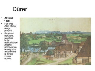 Dürer
• Akvarel
1489.
• Put kroz
Alpe otkrio
mu je
prirodu
• Prostrani
horizont,
svježina
boja i
naslućivanje
zračne
perspektive
u njegovim
akvarelima
iz Tirola
znače
novost
 