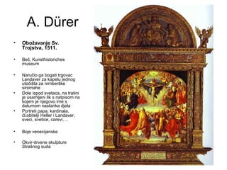 A. Dürer
• Obožavanje Sv.
Trojstva, 1511.
• Beč, Kunsthistoriches
museum
• Naručio ga bogati trgovac
Landaver za kapelu jednog
utočišta za nirnberške
siromahe
• Dole ispod svetaca, na tratini
je usamljeni lik s natpisom na
kojem je njegovo ime s
datumom nastanka djela
• Portreti papa, kardinala,
čl.obitelji Heller i Landaver,
sveci, svetice, carevi,…
• Boje venecijanske
• Okvir-drvene skulpture
Strašnog suda
 