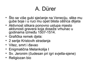 A. Dürer
• Što se više gubi sjećanje na Veneciju, slike mu
gube boje i u ruci mu opet blista oštrica dlijeta
• Aktivnost slikara ponovno ustupa mjesto
aktivnosti gravera koja doseže vrhunac u
godinama između 1507-1514.
• Grafička remek djela:
• 2 serije Kristovih stradanja
• Vitez, smrt i đavao
• Enigmatična Melankolija I
• Sv. Jeronim (čudesan pri igri svjetla-sjene)
• Religiozan bio
 