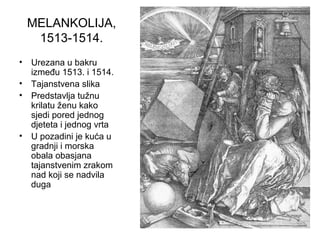 MELANKOLIJA,
1513-1514.
• Urezana u bakru
između 1513. i 1514.
• Tajanstvena slika
• Predstavlja tužnu
krilatu ženu kako
sjedi pored jednog
djeteta i jednog vrta
• U pozadini je kuća u
gradnji i morska
obala obasjana
tajanstvenim zrakom
nad koji se nadvila
duga
 