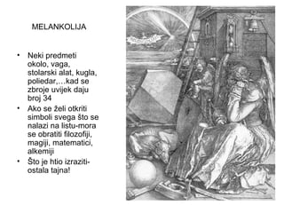 MELANKOLIJA
• Neki predmeti
okolo, vaga,
stolarski alat, kugla,
poliedar,…kad se
zbroje uvijek daju
broj 34
• Ako se želi otkriti
simboli svega što se
nalazi na listu-mora
se obratiti filozofiji,
magiji, matematici,
alkemiji
• Što je htio izraziti-
ostala tajna!
 