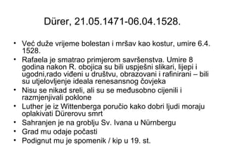 Dürer, 21.05.1471-06.04.1528.
• Već duže vrijeme bolestan i mršav kao kostur, umire 6.4.
1528.
• Rafaela je smatrao primjerom savršenstva. Umire 8
godina nakon R. obojica su bili uspješni slikari, lijepi i
ugodni,rado viđeni u društvu, obrazovani i rafinirani – bili
su utjelovljenje ideala renesansnog čovjeka
• Nisu se nikad sreli, ali su se međusobno cijenili i
razmjenjivali poklone
• Luther je iz Wittenberga poručio kako dobri ljudi moraju
oplakivati Dürerovu smrt
• Sahranjen je na groblju Sv. Ivana u Nürnbergu
• Grad mu odaje počasti
• Podignut mu je spomenik / kip u 19. st.
 