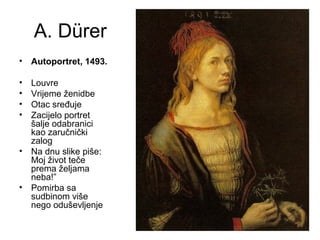 A. Dürer
• Autoportret, 1493.
• Louvre
• Vrijeme ženidbe
• Otac sređuje
• Zacijelo portret
šalje odabranici
kao zaručnički
zalog
• Na dnu slike piše:
Moj život teče
prema željama
neba!”
• Pomirba sa
sudbinom više
nego oduševljenje
 