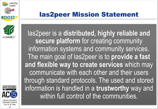 Lehrstuhl Informatik 5
(Information Systems)
Prof. Dr. M. Jarke
10
Learning
Layers
las2peer Mission Statement
las2peer is a distributed, highly reliable and
secure platform for creating community
information systems and community services.
The main goal of las2peer is to provide a fast
and flexible way to create services which may
communicate with each other and their users
through standard protocols. The used and stored
information is handled in a trustworthy way and
within full control of the communities.
 